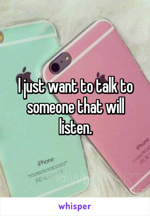 I just want to talk to someone that will listen.