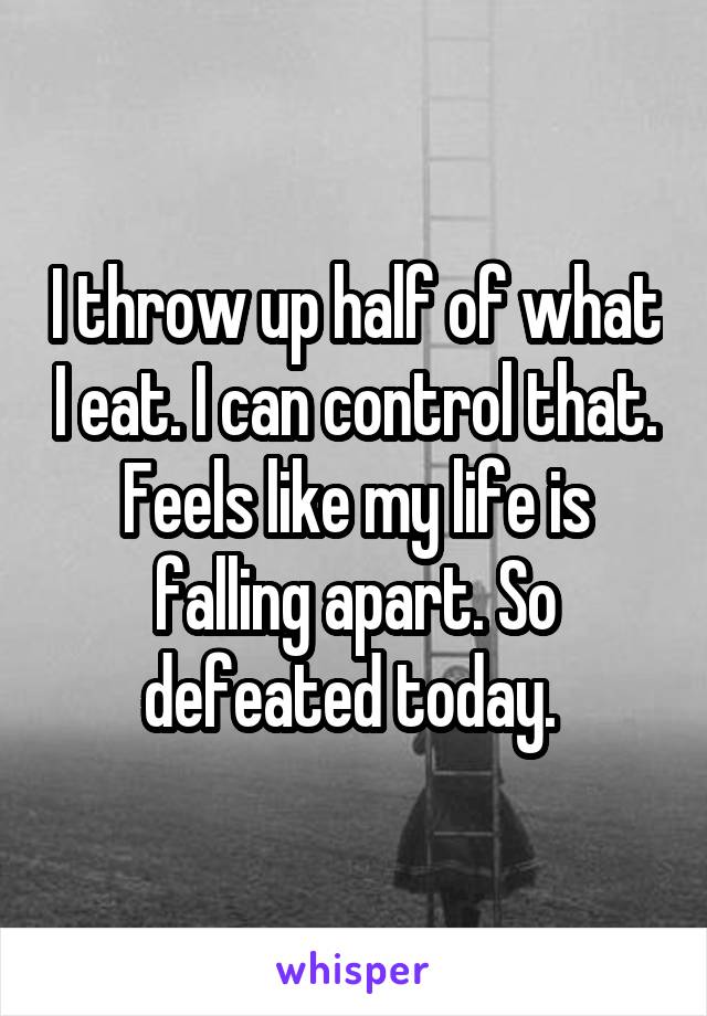 I throw up half of what I eat. I can control that. Feels like my life is falling apart. So defeated today. 