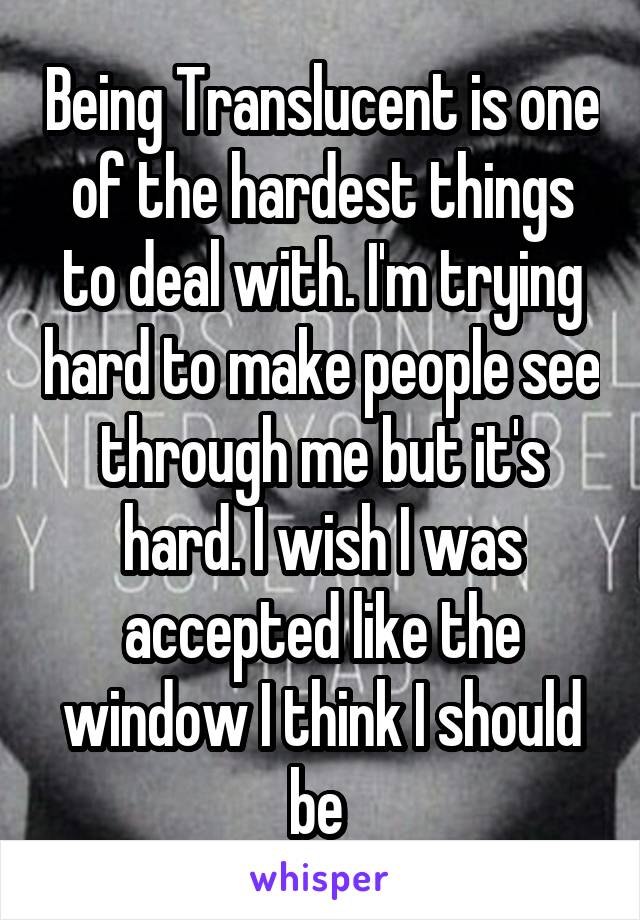 Being Translucent is one of the hardest things to deal with. I'm trying hard to make people see through me but it's hard. I wish I was accepted like the window I think I should be 