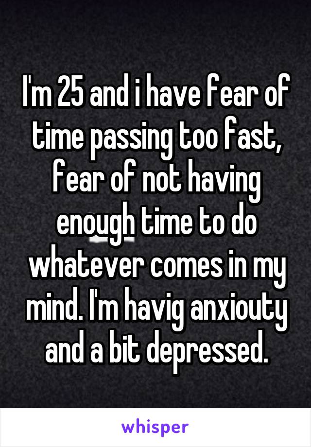 I'm 25 and i have fear of time passing too fast, fear of not having enough time to do whatever comes in my mind. I'm havig anxiouty and a bit depressed.