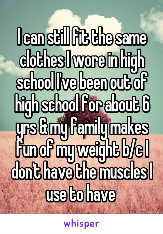 I can still fit the same clothes I wore in high school I've been out of high school for about 6 yrs & my family makes fun of my weight b/c I don't have the muscles I use to have 