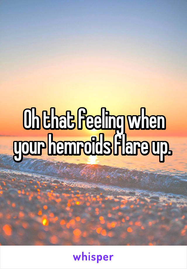 Oh that feeling when your hemroids flare up. 