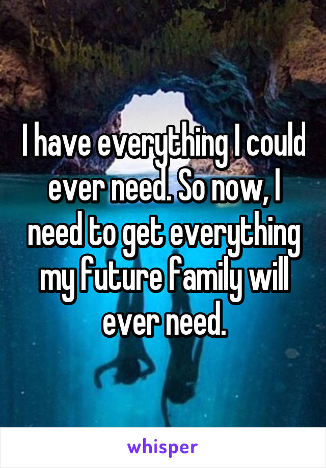 I have everything I could ever need. So now, I need to get everything my future family will ever need.