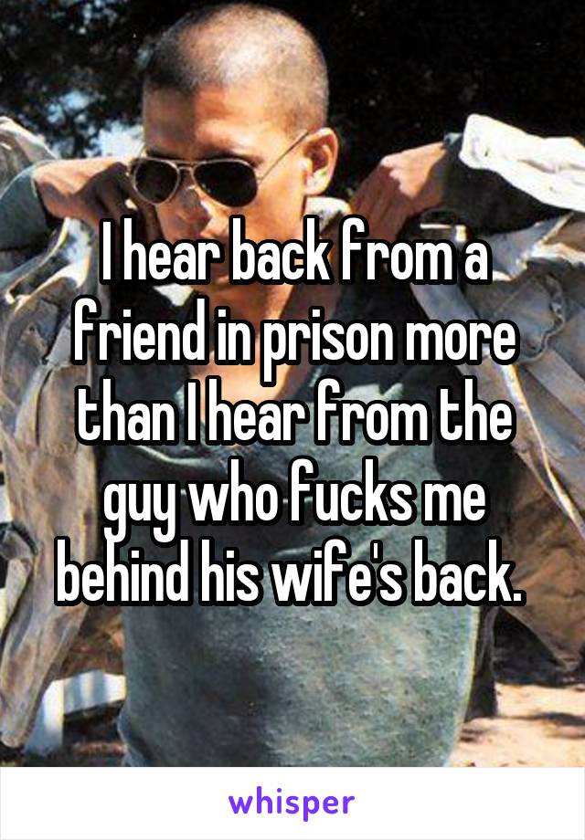 I hear back from a friend in prison more than I hear from the guy who fucks me behind his wife's back. 