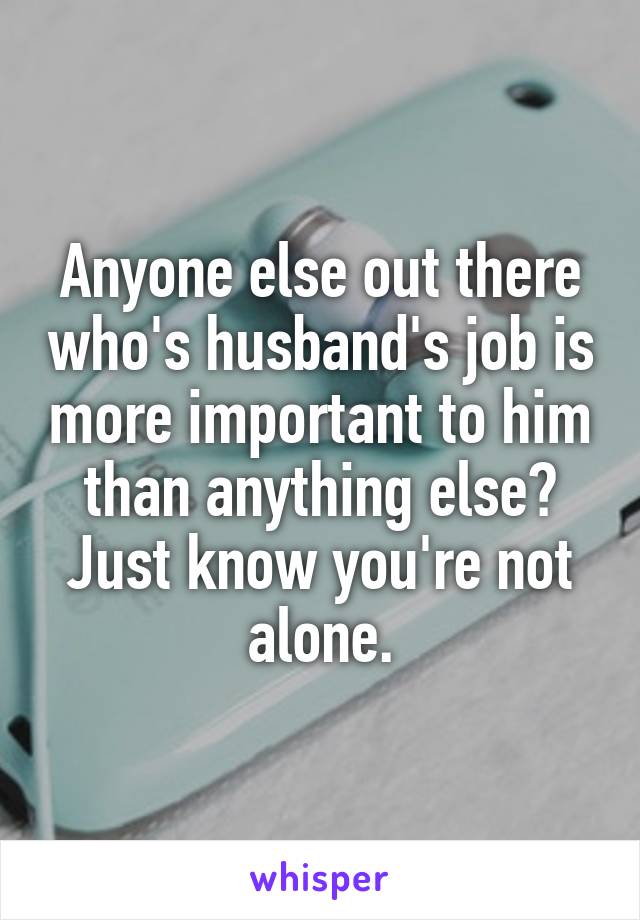 Anyone else out there who's husband's job is more important to him than anything else? Just know you're not alone.