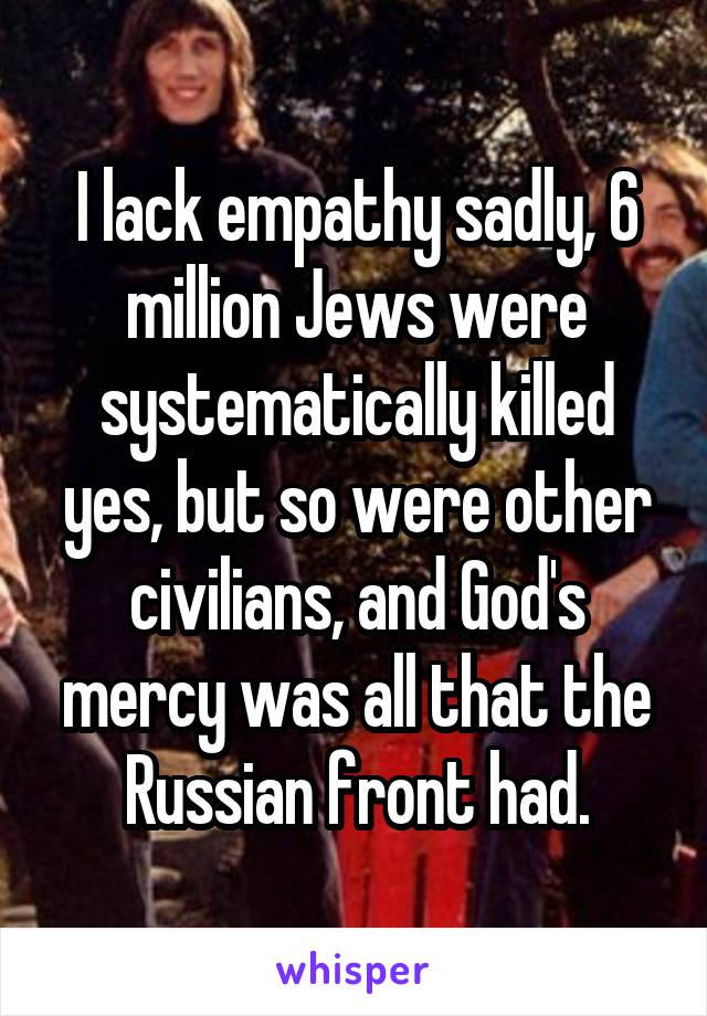 I lack empathy sadly, 6 million Jews were systematically killed yes, but so were other civilians, and God's mercy was all that the Russian front had.