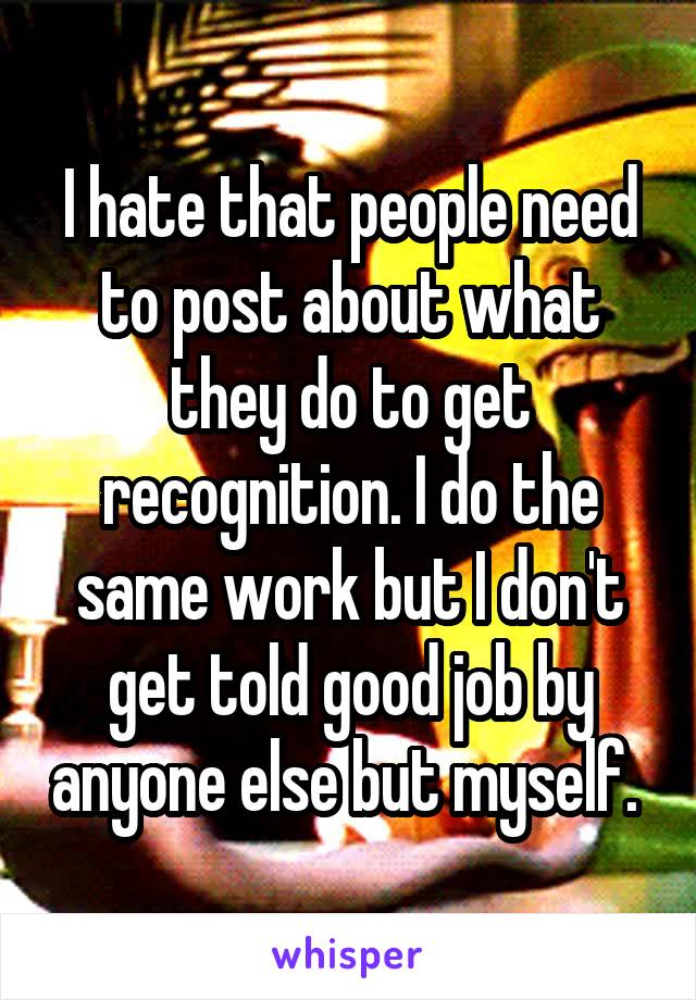 I hate that people need to post about what they do to get recognition. I do the same work but I don't get told good job by anyone else but myself. 