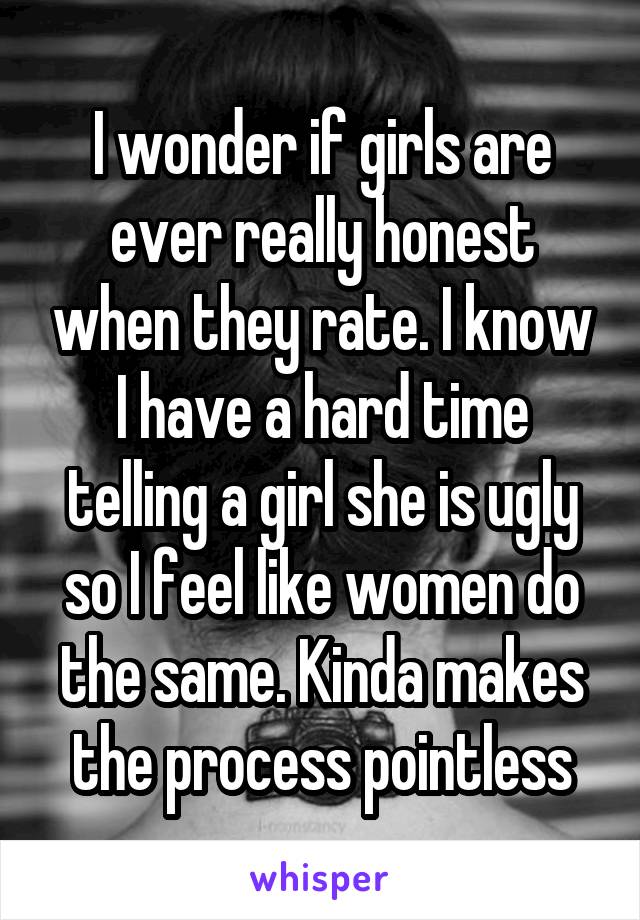 I wonder if girls are ever really honest when they rate. I know I have a hard time telling a girl she is ugly so I feel like women do the same. Kinda makes the process pointless