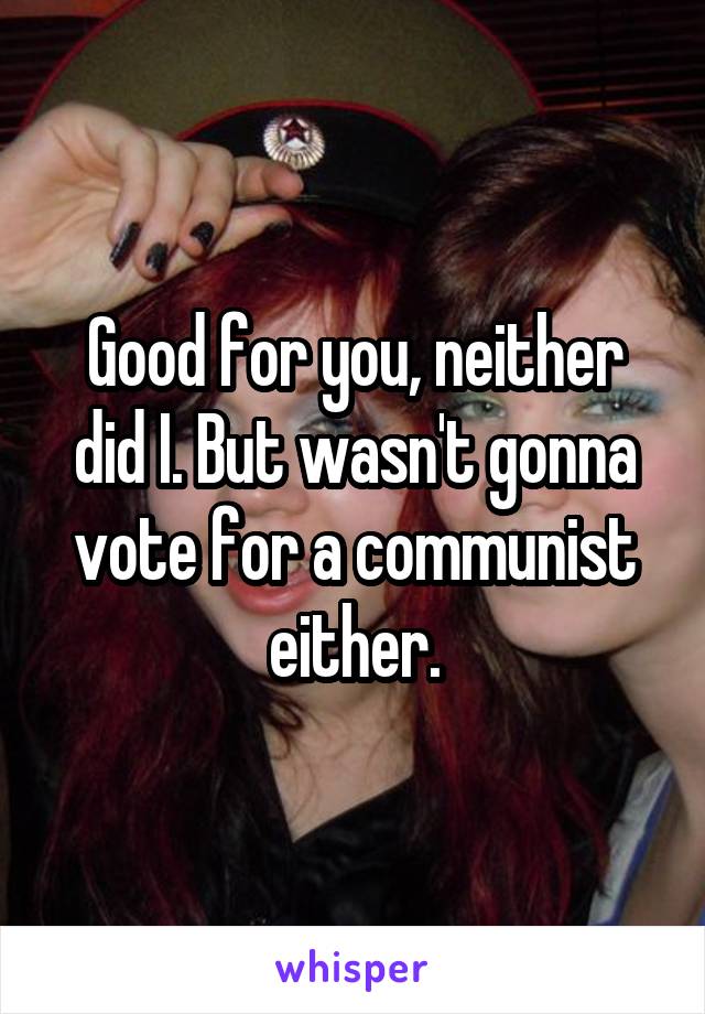 Good for you, neither did I. But wasn't gonna vote for a communist either.