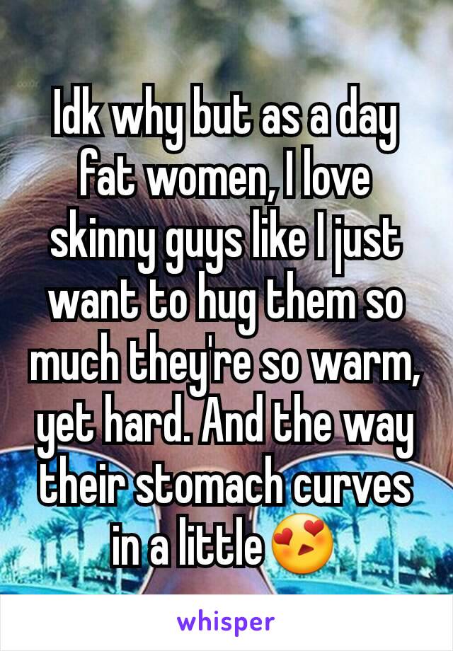 Idk why but as a day fat women, I love skinny guys like I just want to hug them so much they're so warm, yet hard. And the way their stomach curves in a little😍