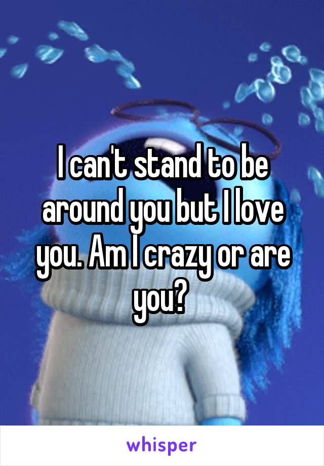 I can't stand to be around you but I love you. Am I crazy or are you? 