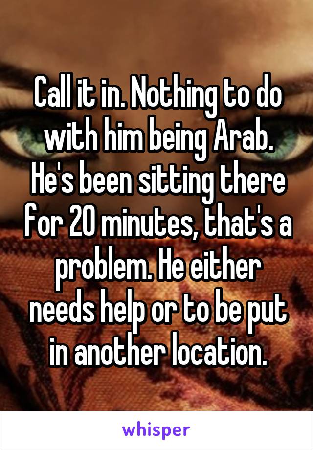 Call it in. Nothing to do with him being Arab. He's been sitting there for 20 minutes, that's a problem. He either needs help or to be put in another location.