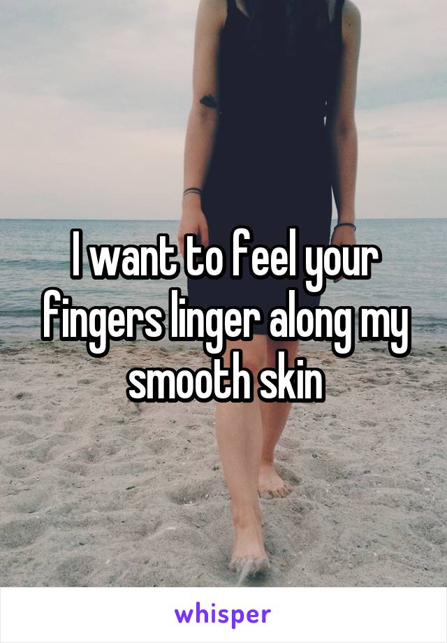 I want to feel your fingers linger along my smooth skin