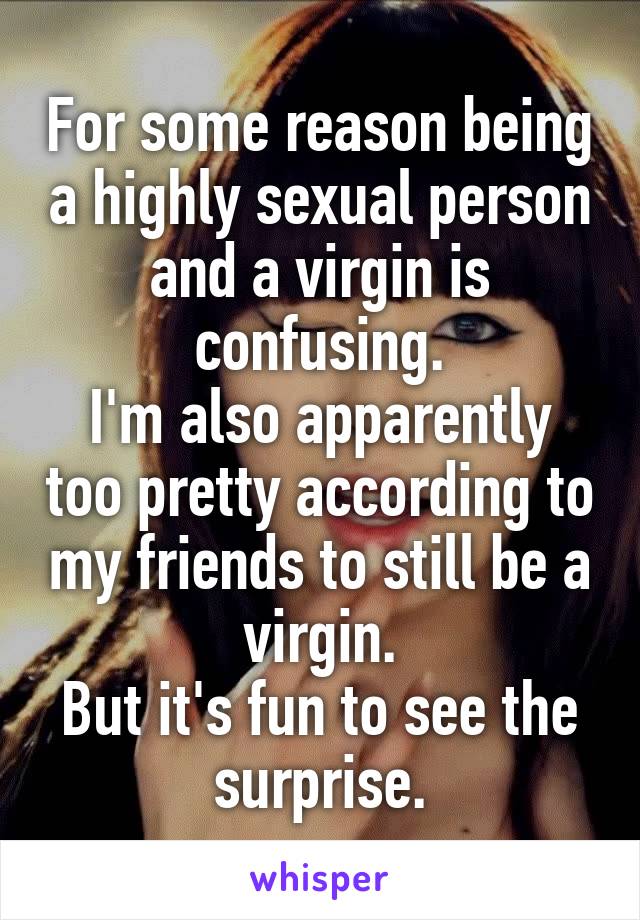 For some reason being a highly sexual person and a virgin is confusing.
I'm also apparently too pretty according to my friends to still be a virgin.
But it's fun to see the surprise.