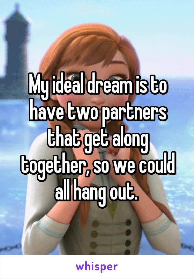 My ideal dream is to have two partners that get along together, so we could all hang out. 