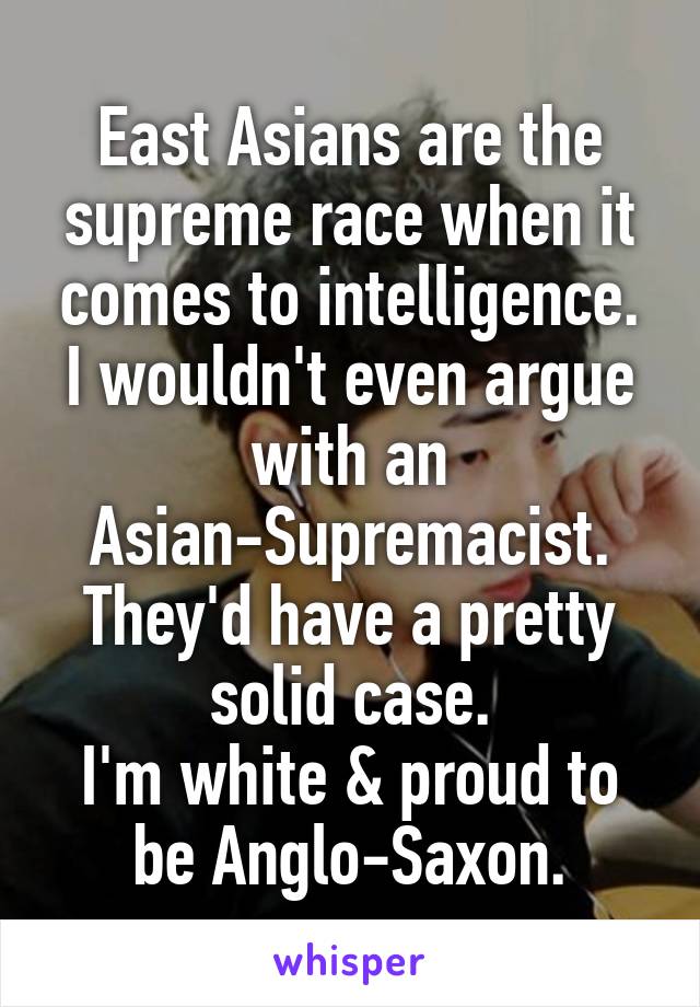 East Asians are the supreme race when it comes to intelligence.
I wouldn't even argue with an Asian-Supremacist.
They'd have a pretty solid case.
I'm white & proud to be Anglo-Saxon.