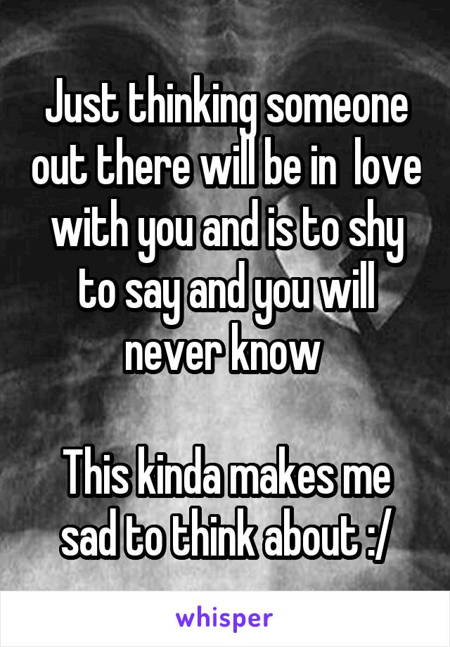 Just thinking someone out there will be in  love with you and is to shy to say and you will never know 

This kinda makes me sad to think about :/