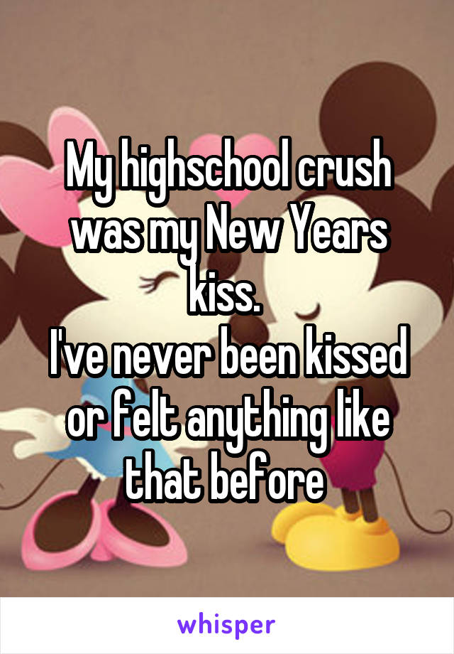 My highschool crush was my New Years kiss. 
I've never been kissed or felt anything like that before 