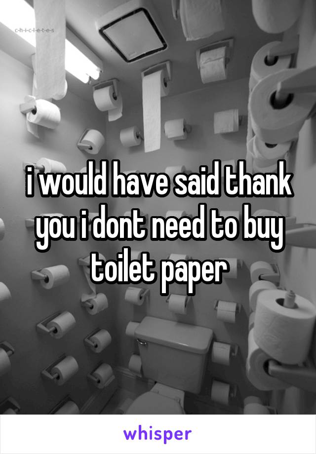 i would have said thank you i dont need to buy toilet paper