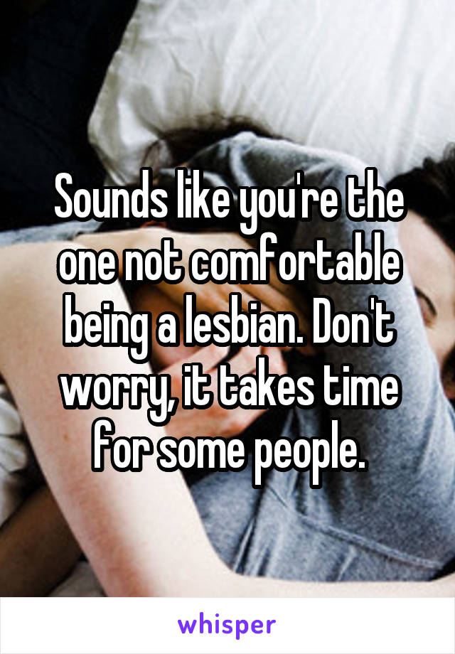 Sounds like you're the one not comfortable being a lesbian. Don't worry, it takes time for some people.