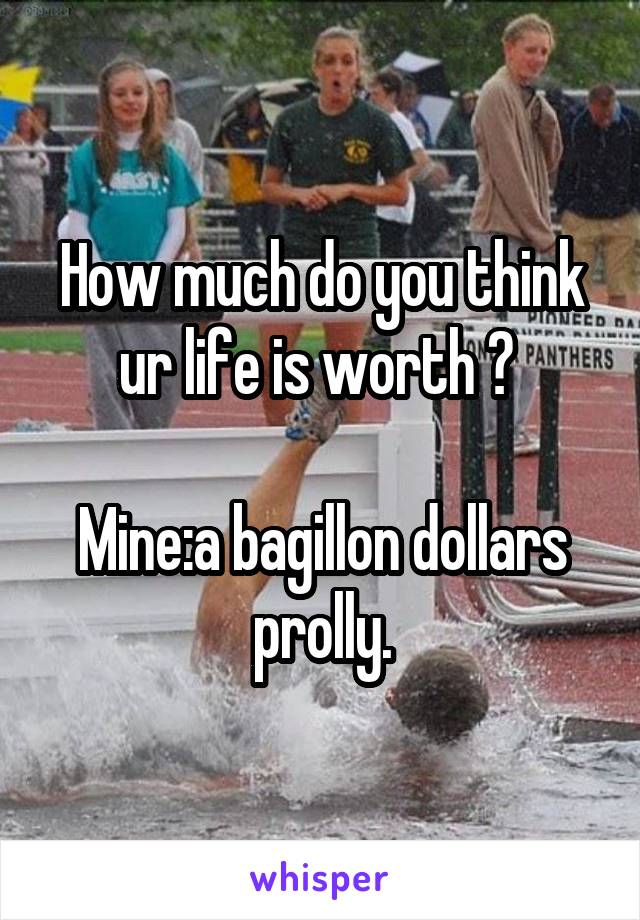 How much do you think ur life is worth ? 

Mine:a bagillon dollars prolly.