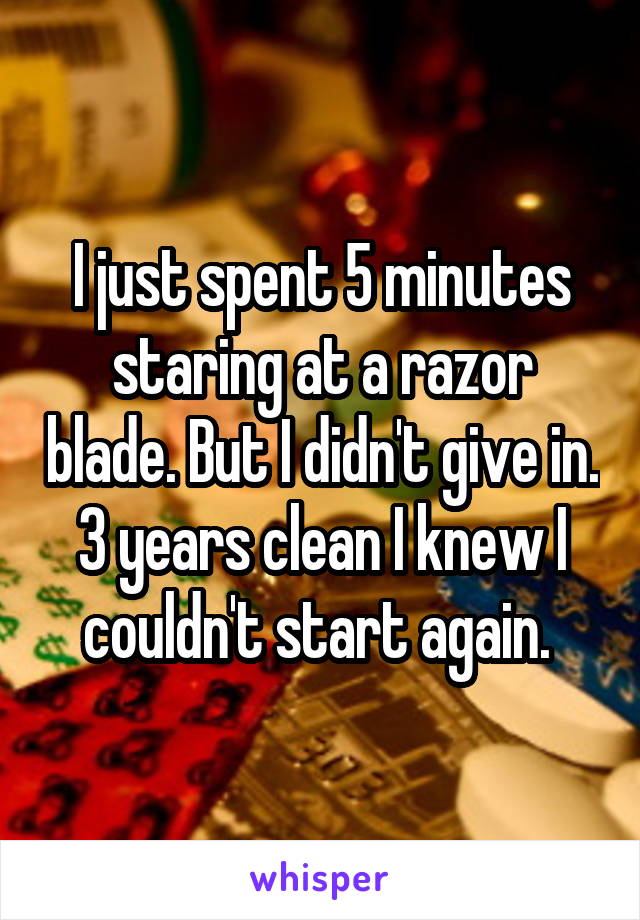 I just spent 5 minutes staring at a razor blade. But I didn't give in. 3 years clean I knew I couldn't start again. 