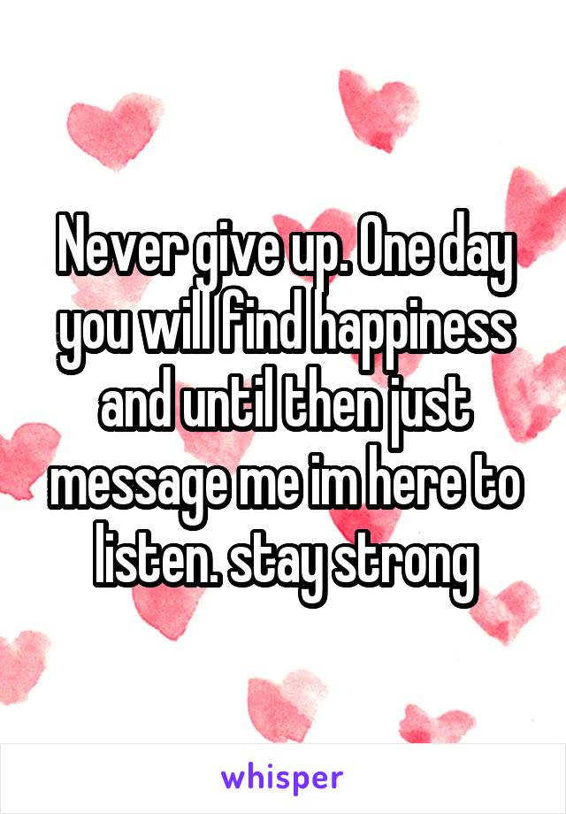 Never give up. One day you will find happiness and until then just message me im here to listen. stay strong