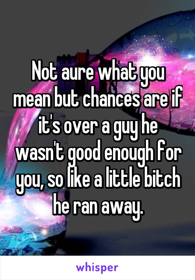 Not aure what you mean but chances are if it's over a guy he wasn't good enough for you, so like a little bitch he ran away.