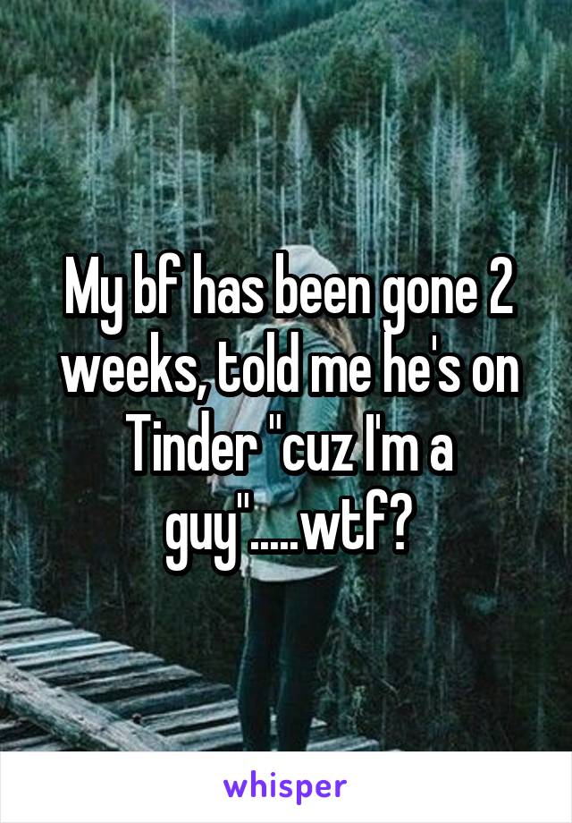 My bf has been gone 2 weeks, told me he's on Tinder "cuz I'm a guy".....wtf?