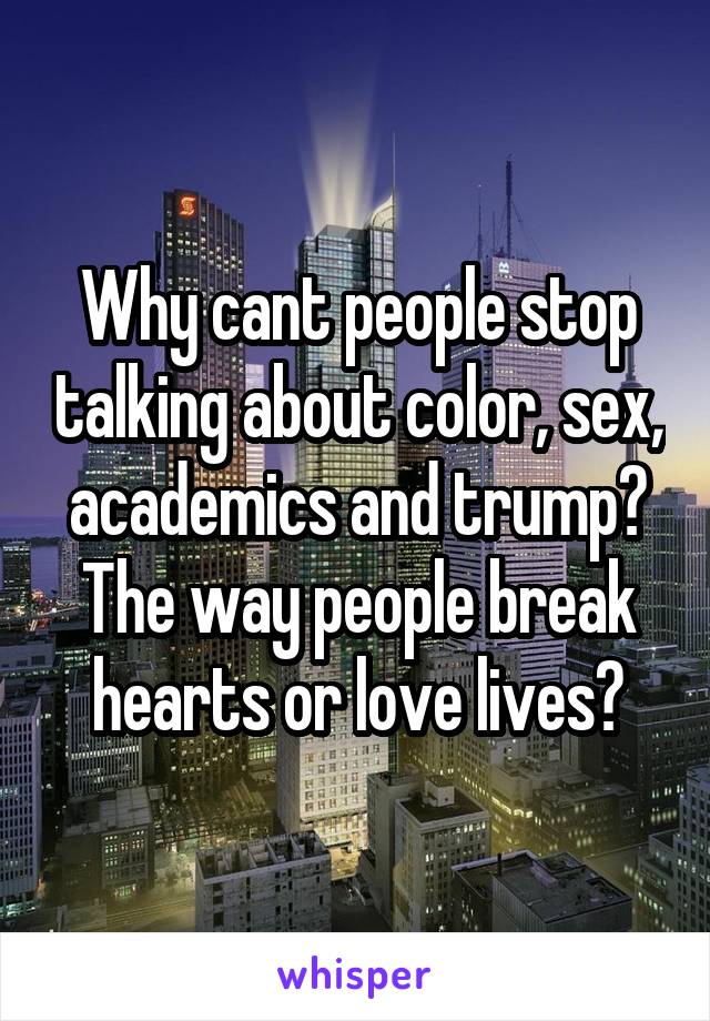 Why cant people stop talking about color, sex, academics and trump? The way people break hearts or love lives?