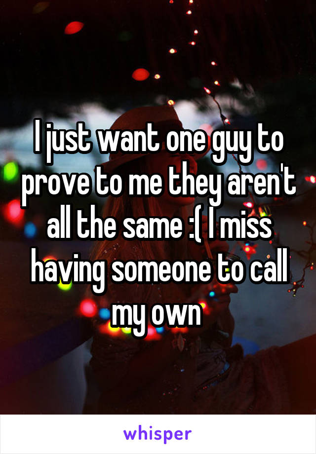 I just want one guy to prove to me they aren't all the same :( I miss having someone to call my own 