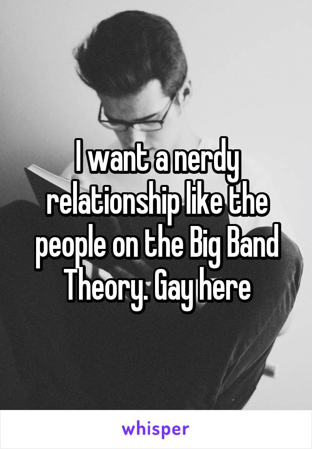 I want a nerdy relationship like the people on the Big Band Theory. Gay here