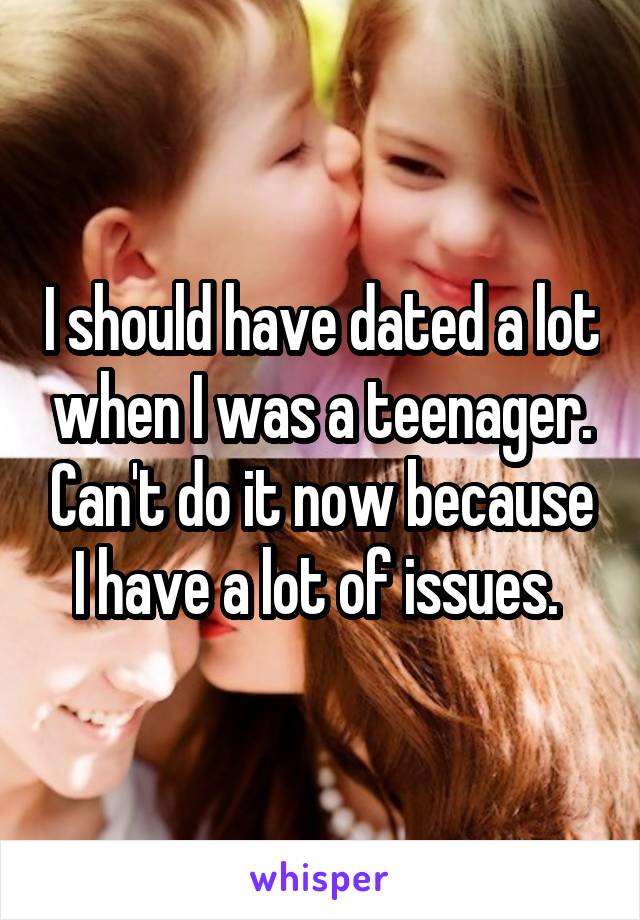 I should have dated a lot when I was a teenager. Can't do it now because I have a lot of issues. 