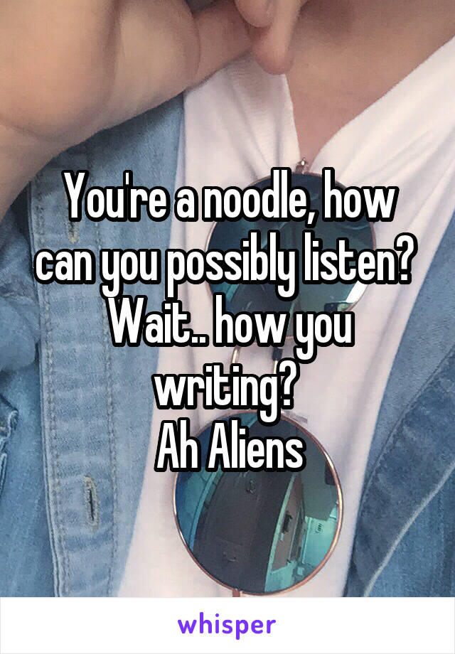 You're a noodle, how can you possibly listen? 
Wait.. how you writing? 
Ah Aliens