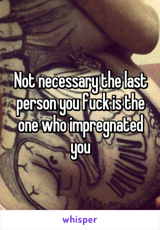 Not necessary the last person you fuck is the one who impregnated you