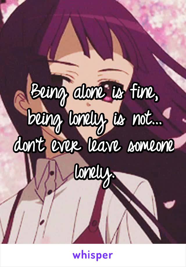 Being alone is fine, being lonely is not... don't ever leave someone lonely.