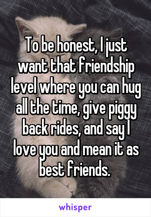 To be honest, I just want that friendship level where you can hug all the time, give piggy back rides, and say I love you and mean it as best friends. 