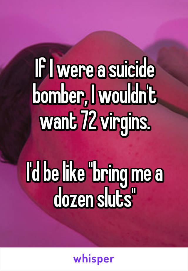 If I were a suicide bomber, I wouldn't want 72 virgins.

I'd be like "bring me a dozen sluts"