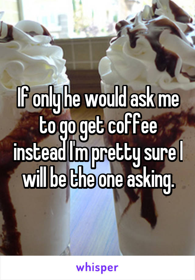 If only he would ask me to go get coffee instead I'm pretty sure I will be the one asking.