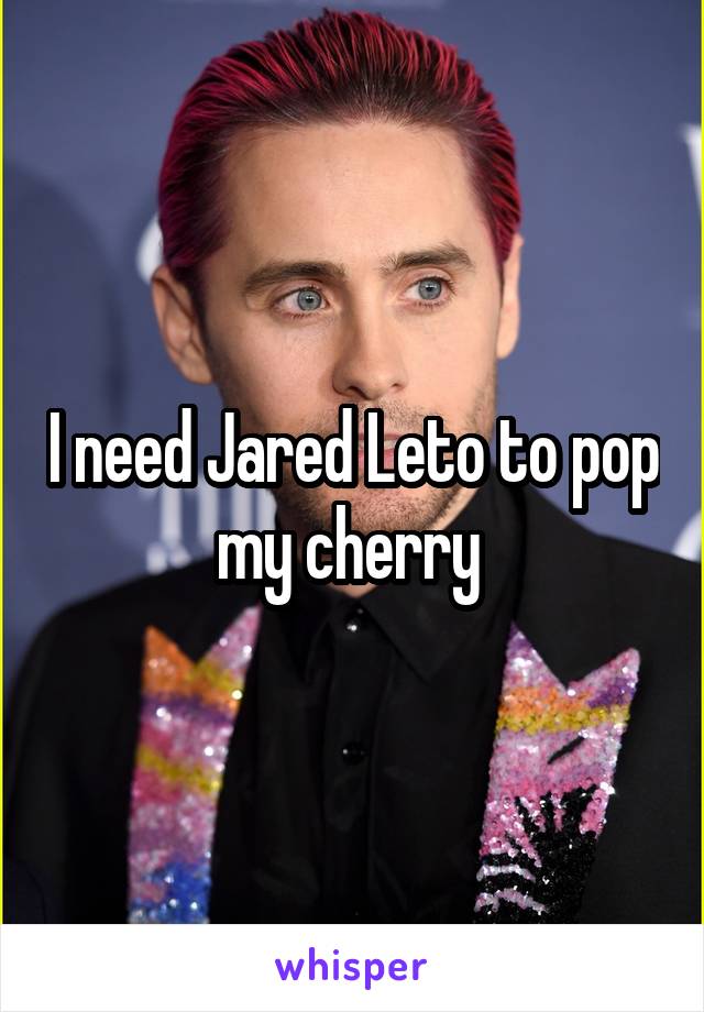 I need Jared Leto to pop my cherry 