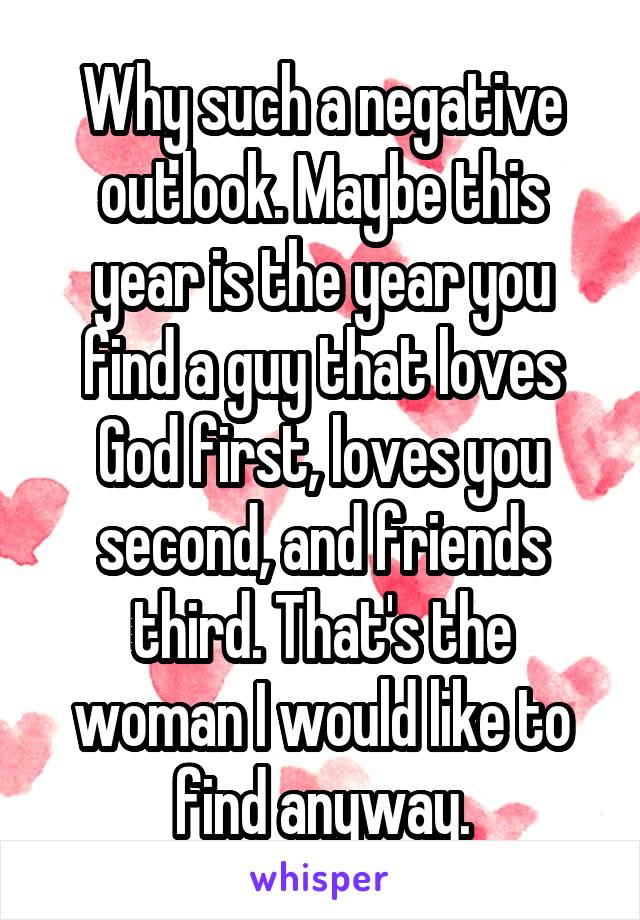 Why such a negative outlook. Maybe this year is the year you find a guy that loves God first, loves you second, and friends third. That's the woman I would like to find anyway.