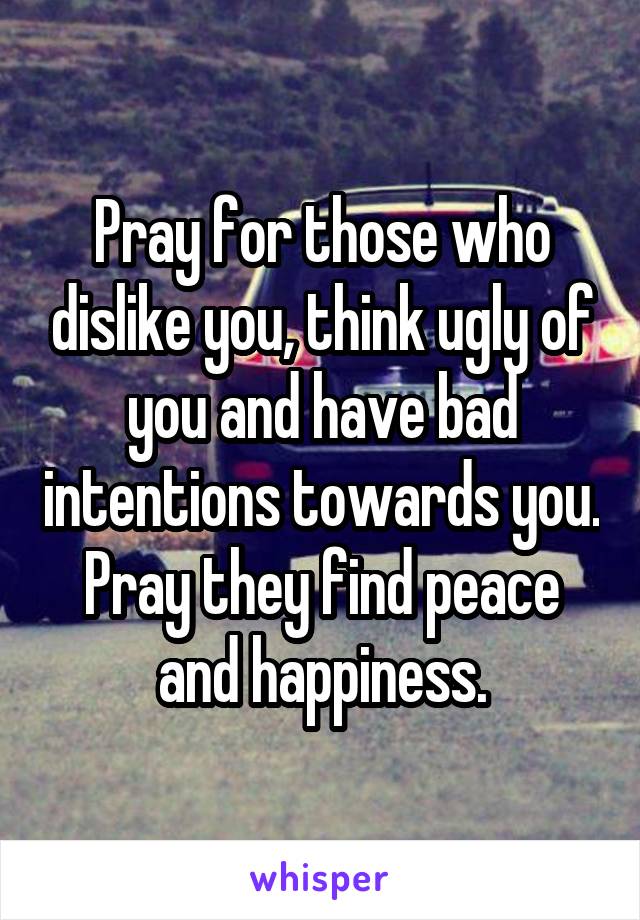 Pray for those who dislike you, think ugly of you and have bad intentions towards you. Pray they find peace and happiness.