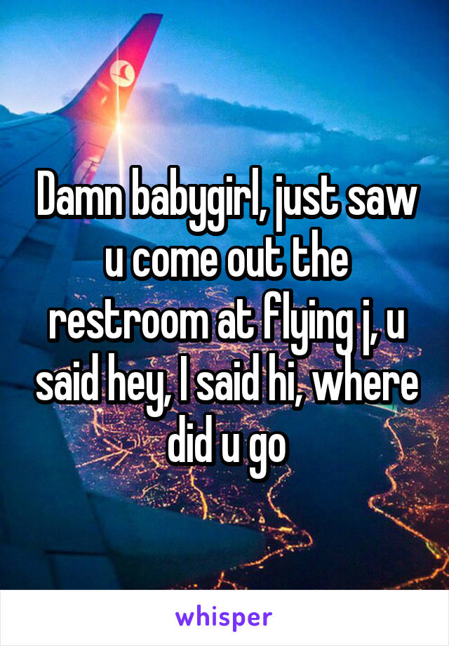 Damn babygirl, just saw u come out the restroom at flying j, u said hey, I said hi, where did u go