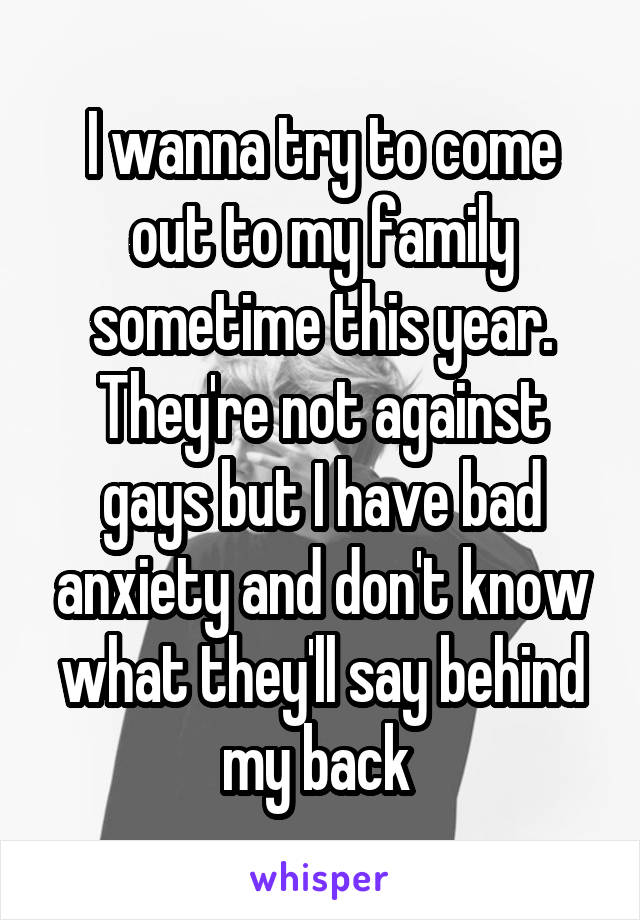 I wanna try to come out to my family sometime this year. They're not against gays but I have bad anxiety and don't know what they'll say behind my back 