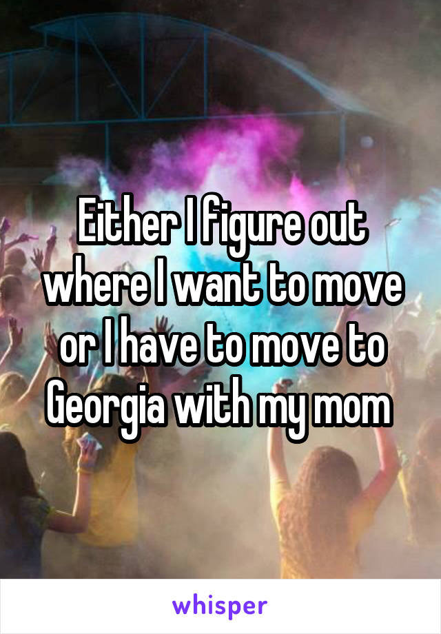 Either I figure out where I want to move or I have to move to Georgia with my mom 