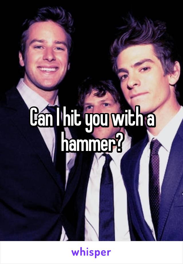 Can I hit you with a hammer?