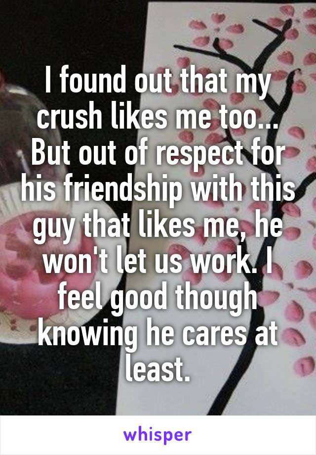 I found out that my crush likes me too... But out of respect for his friendship with this guy that likes me, he won't let us work. I feel good though knowing he cares at least.