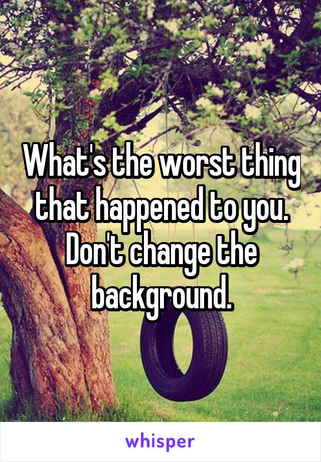 What's the worst thing that happened to you. Don't change the background.