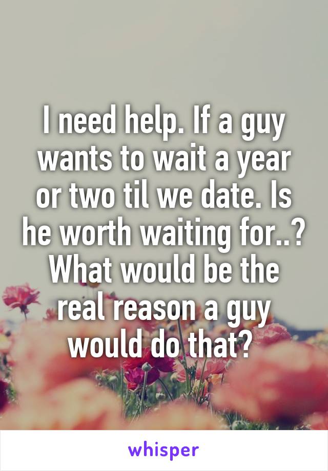 I need help. If a guy wants to wait a year or two til we date. Is he worth waiting for..? What would be the real reason a guy would do that? 