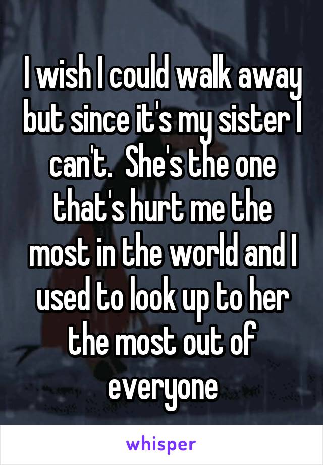 I wish I could walk away but since it's my sister I can't.  She's the one that's hurt me the most in the world and I used to look up to her the most out of everyone